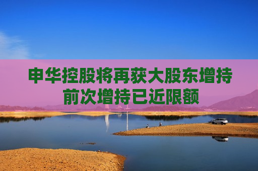 申华控股将再获大股东增持 前次增持已近限额