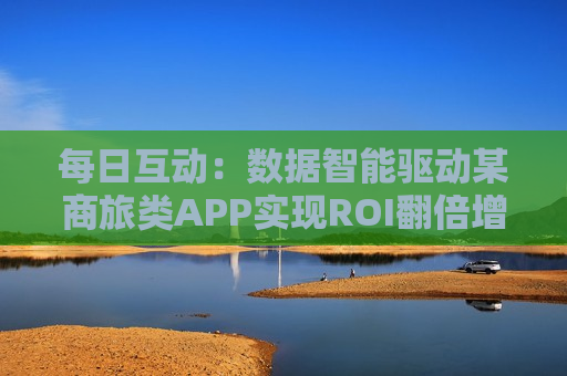 每日互动：数据智能驱动某商旅类APP实现ROI翻倍增长  第1张
