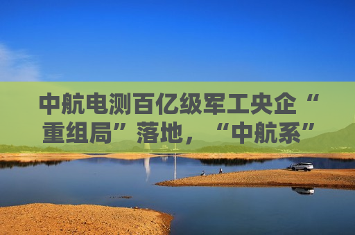 中航电测百亿级军工央企“重组局”落地，“中航系”资本运作加速
