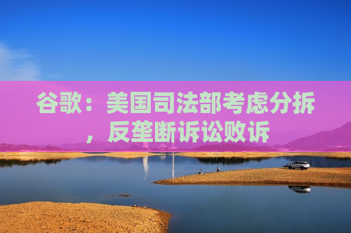 谷歌：美国司法部考虑分拆，反垄断诉讼败诉