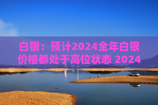 白银：预计2024全年白银价格都处于高位状态 2024年全球光伏新增装机量接近480~500吉瓦