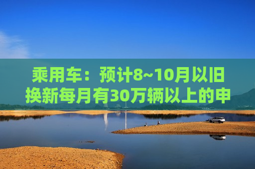 乘用车：预计8~10月以旧换新每月有30万辆以上的申请量