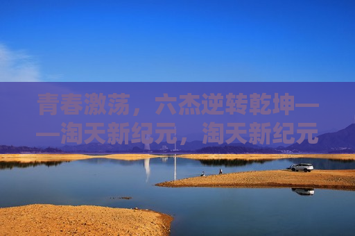 青春激荡，六杰逆转乾坤——淘天新纪元，淘天新纪元，青春六杰逆转乾坤，青春六杰逆袭记，淘天新纪元的乾坤逆转