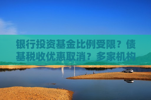 银行投资基金比例受限？债基税收优惠取消？多家机构：没有接到通知