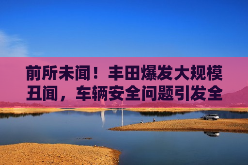 前所未闻！丰田爆发大规模丑闻，车辆安全问题引发全球关注，丰田大规模丑闻曝光，车辆安全问题引发全球关注，丰田大规模车辆安全丑闻曝光，全球瞩目