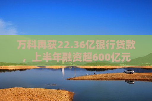 万科再获22.36亿银行贷款，上半年融资超600亿元