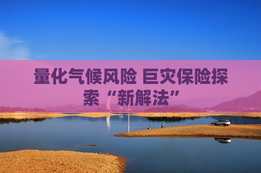 量化气候风险 巨灾保险探索“新解法”