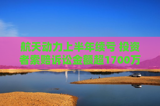 航天动力上半年续亏 投资者索赔诉讼金额超1700万元