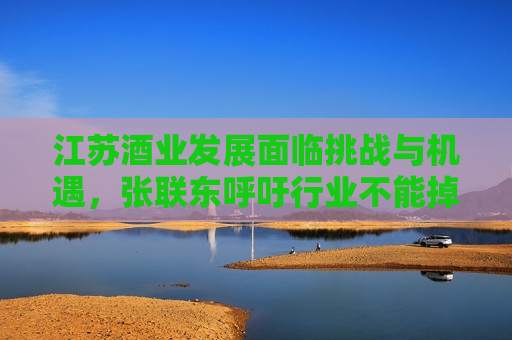 江苏酒业发展面临挑战与机遇，张联东呼吁行业不能掉链子，江苏酒业发展面临挑战与机遇，张联东呼吁行业需保持稳健，江苏酒业发展面临挑战与机遇，张联东呼吁行业保持稳健