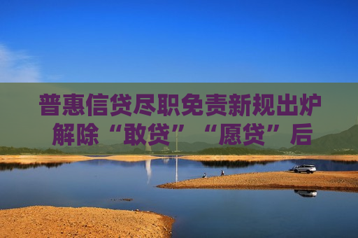普惠信贷尽职免责新规出炉 解除“敢贷”“愿贷”后顾之忧