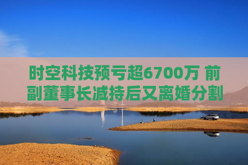 时空科技预亏超6700万 前副董事长减持后又离婚分割股份  第1张