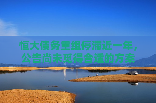 恒大债务重组停滞近一年，公告尚未觅得合适的方案