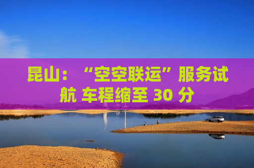 昆山：“空空联运”服务试航 车程缩至 30 分