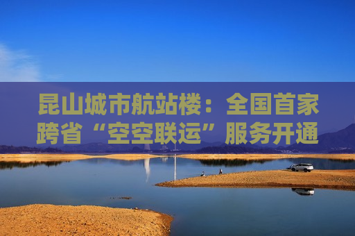 昆山城市航站楼：全国首家跨省“空空联运”服务开通，时间缩短至30分钟  第1张