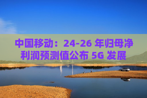 中国移动：24-26 年归母净利润预测值公布 5G 发展