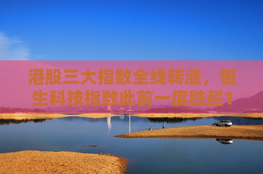 港股三大指数全线转涨，恒生科技指数此前一度跌超1%