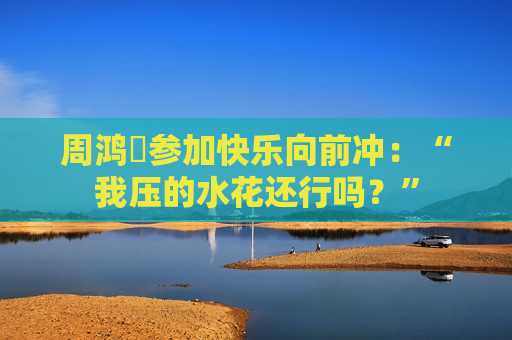 周鸿祎参加快乐向前冲：“我压的水花还行吗？”