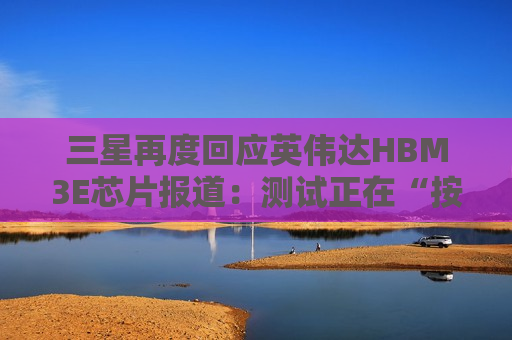 三星再度回应英伟达HBM3E芯片报道：测试正在“按计划”进行