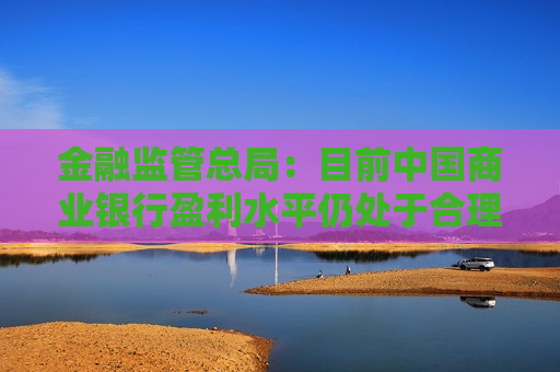 金融监管总局：目前中国商业银行盈利水平仍处于合理区间 上半年银行的净利润同比增长0.4%