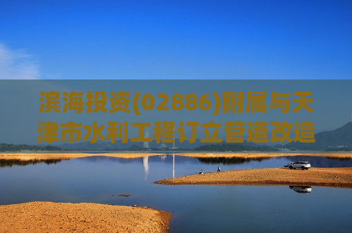 滨海投资(02886)附属与天津市水利工程订立管道改造协议