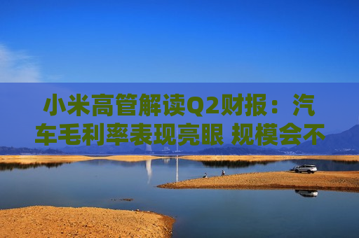 小米高管解读Q2财报：汽车毛利率表现亮眼 规模会不断扩大