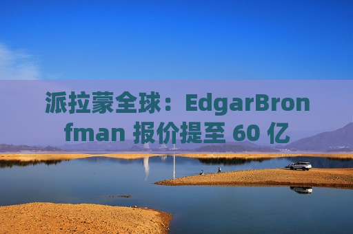派拉蒙全球：EdgarBronfman 报价提至 60 亿