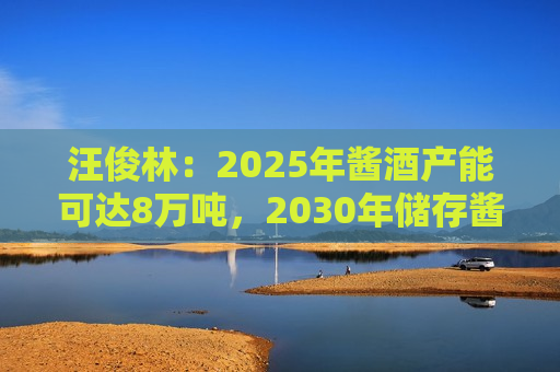 汪俊林：2025年酱酒产能可达8万吨，2030年储存酱酒可达50万吨
