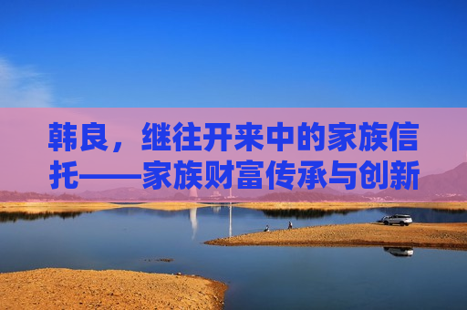 韩良，继往开来中的家族信托——家族财富传承与创新的探索，韩良探索家族财富传承与创新，继往开来，韩良探索家族财富传承与创新，继往开来  第1张