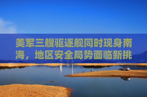 美军三艘驱逐舰同时现身南海，地区安全局势面临新挑战，美军三艘驱逐舰现身南海，地区安全局势紧张升级，美军三艘驱逐舰南海集结，地区安全局势紧张升级  第1张
