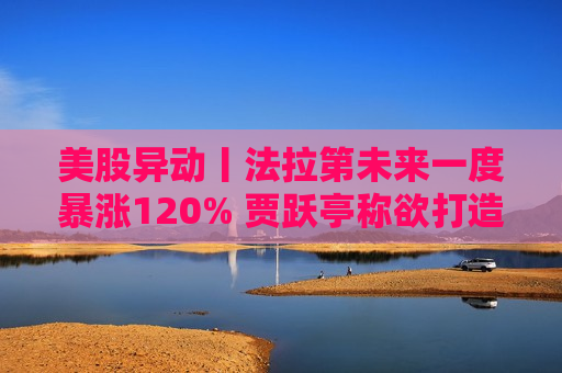 美股异动丨法拉第未来一度暴涨120% 贾跃亭称欲打造第二品牌