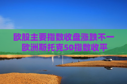 欧股主要指数收盘涨跌不一 欧洲斯托克50指数收平