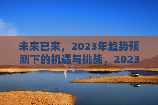 未来已来，2023年趋势预测下的机遇与挑战，2023年趋势预测，未来已来，机遇与挑战并存，未来已来，2023年趋势预测中的机遇与挑战并存