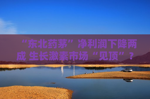 “东北药茅”净利润下降两成 生长激素市场“见顶”？