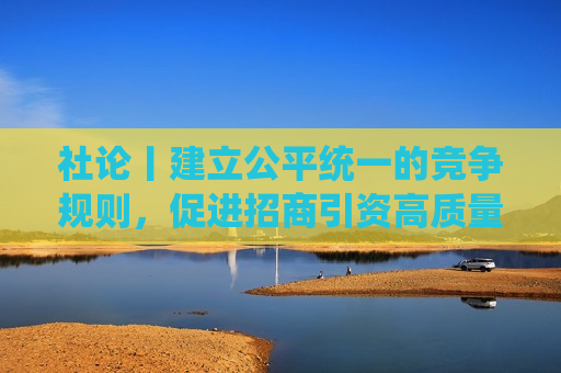 社论丨建立公平统一的竞争规则，促进招商引资高质量发展
