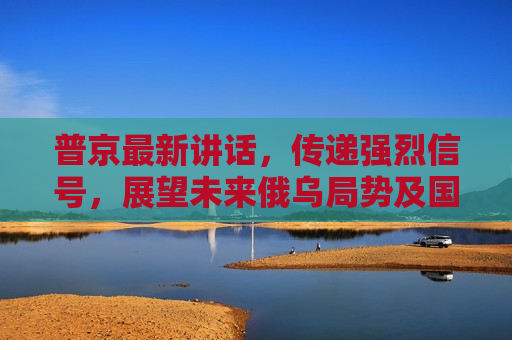 普京最新讲话，传递强烈信号，展望未来俄乌局势及国际秩序演变，普京展望未来，俄乌局势与国际秩序演变，普京展望未来，俄乌局势与国际秩序演变的影响