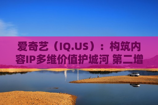 爱奇艺（IQ.US）：构筑内容IP多维价值护城河 第二增长曲线呼之欲出
