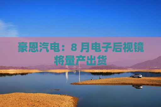 豪恩汽电：8 月电子后视镜将量产出货