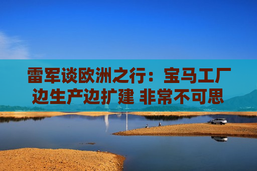 雷军谈欧洲之行：宝马工厂边生产边扩建 非常不可思议