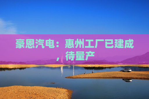 豪恩汽电：惠州工厂已建成，待量产