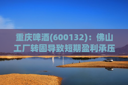 重庆啤酒(600132)：佛山工厂转固导致短期盈利承压 经营韧性十足