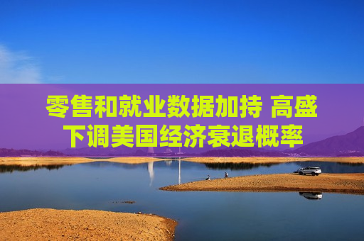 零售和就业数据加持 高盛下调美国经济衰退概率