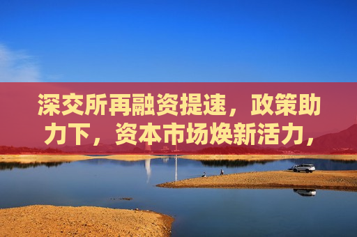 深交所再融资提速，政策助力下，资本市场焕新活力，深交所再融资提速，资本市场迎来政策助力下的新活力，深交所再融资提速，资本市场迎来政策新助力
