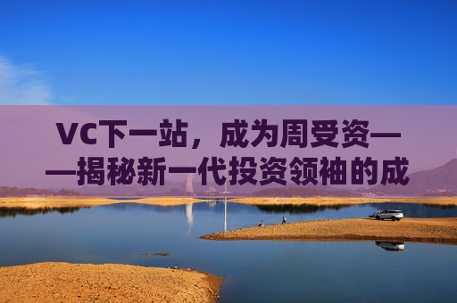 VC下一站，成为周受资——揭秘新一代投资领袖的成长之路，揭秘周受资，新一代VC领袖的成长之路，揭秘周受资，新一代VC领袖的成长之路
