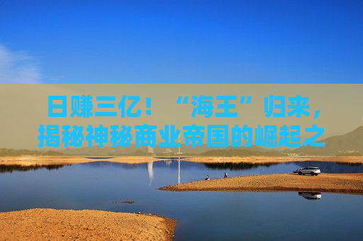 日赚三亿！“海王”归来，揭秘神秘商业帝国的崛起之路，揭秘“海王”归来，日赚三亿，商业帝国的崛起之路，揭秘“海王”归来，日赚三亿的商业帝国崛起之路