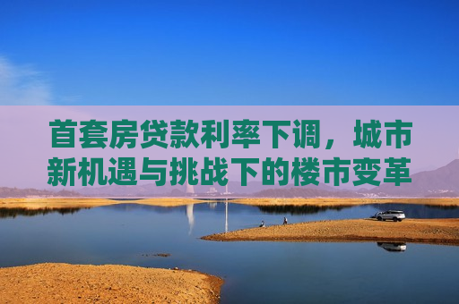 首套房贷款利率下调，城市新机遇与挑战下的楼市变革，首套房贷款利率下调，城市楼市变革的新机遇与挑战，首套房贷款利率下调，城市楼市变革的新机遇与挑战