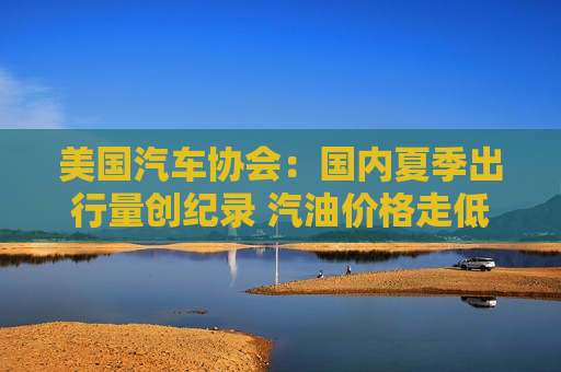 美国汽车协会：国内夏季出行量创纪录 汽油价格走低带来提振