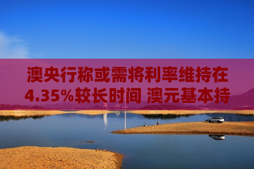 澳央行称或需将利率维持在4.35%较长时间 澳元基本持平