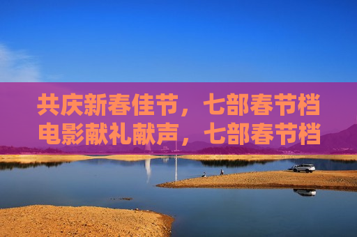共庆新春佳节，七部春节档电影献礼献声，七部春节档电影共庆新春佳节，七部春节档电影共庆新春佳节，同献声，共献礼