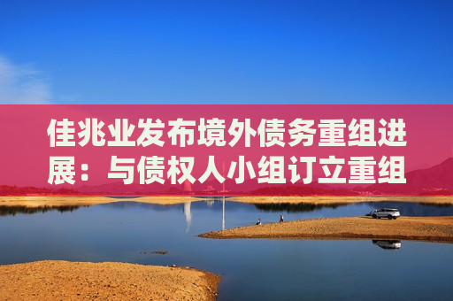 佳兆业发布境外债务重组进展：与债权人小组订立重组支持协议