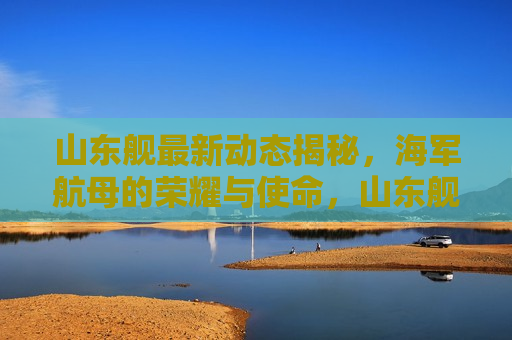 山东舰最新动态揭秘，海军航母的荣耀与使命，山东舰最新动态，海军航母的荣耀与使命，山东舰最新动态，海军航母的荣耀与使命  第1张